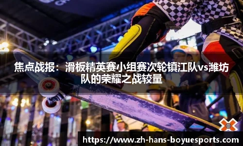 焦点战报：滑板精英赛小组赛次轮镇江队vs潍坊队的荣耀之战较量